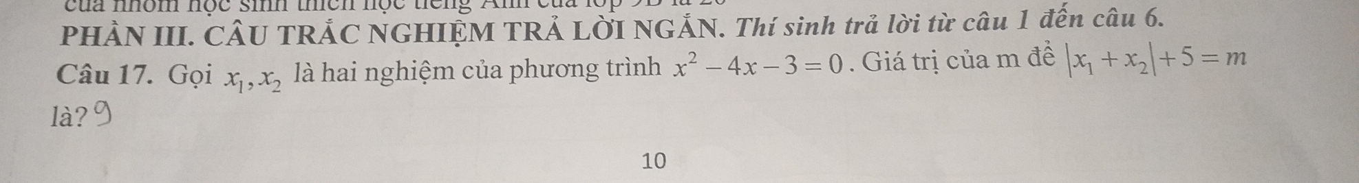 cua mom nợc si uen nộc neng Am et
PHÀN III. CÂU TRẢC NGHIỆM TRẢ LỜI NGẢN. Thí sinh trả lời từ câu 1 đến câu 6.
Câu 17. Gọi x_1, x_2 là hai nghiệm của phương trình x^2-4x-3=0. Giá trị của m đề |x_1+x_2|+5=m
là?
10