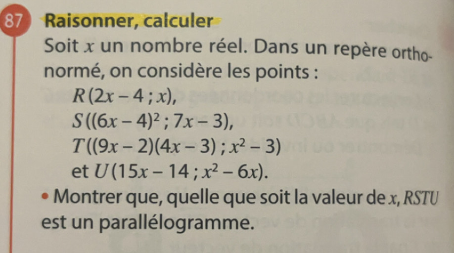 Raisonner, calculer 
Soit x un nombre réel. Dans un repère ortho- 
normé, on considère les points :
R(2x-4;x),
S((6x-4)^2;7x-3),
T((9x-2)(4x-3); x^2-3)
et U(15x-14;x^2-6x). 
Montrer que, quelle que soit la valeur de x, RSTU 
est un parallélogramme.