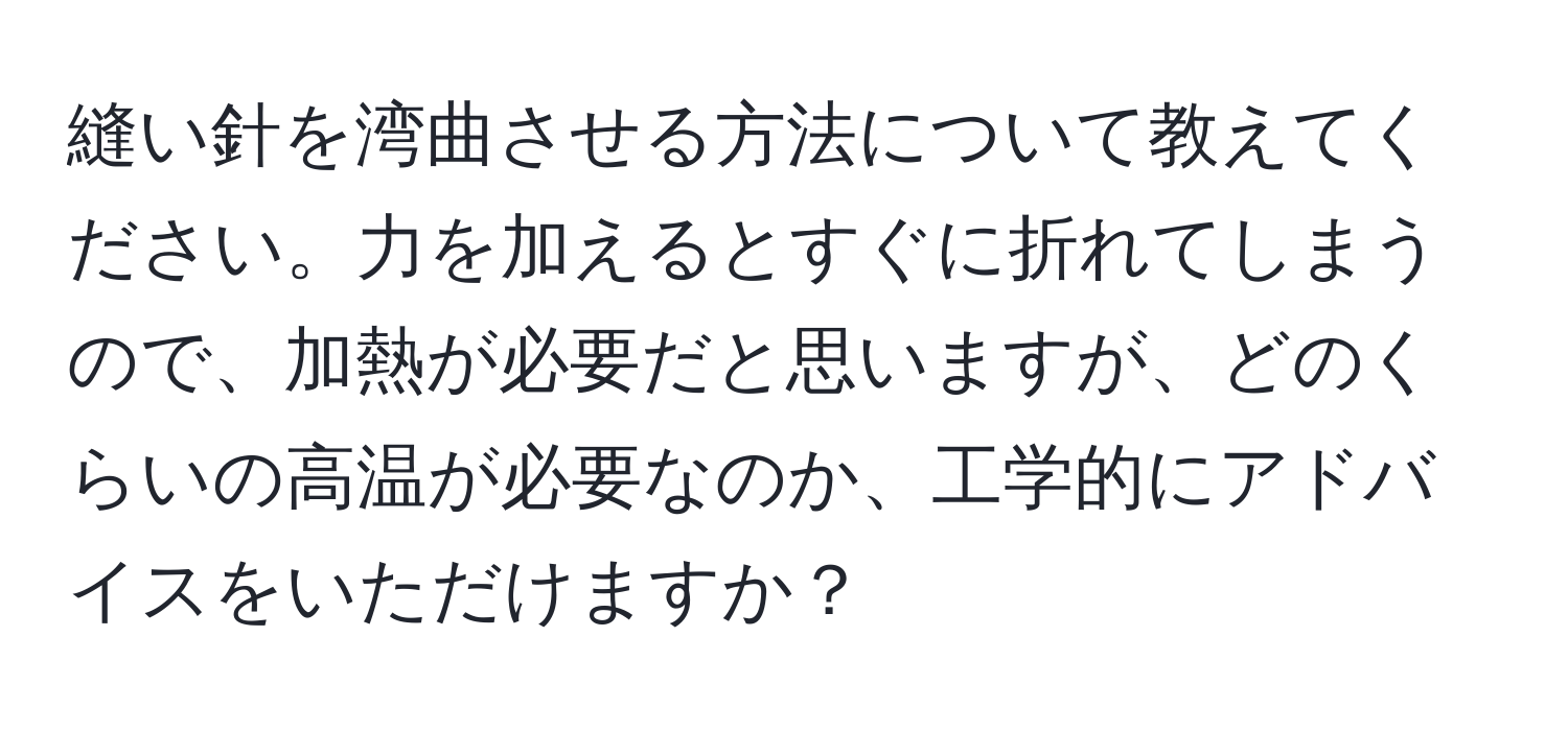 縫い針を湾曲させる方法について教えてください。力を加えるとすぐに折れてしまうので、加熱が必要だと思いますが、どのくらいの高温が必要なのか、工学的にアドバイスをいただけますか？