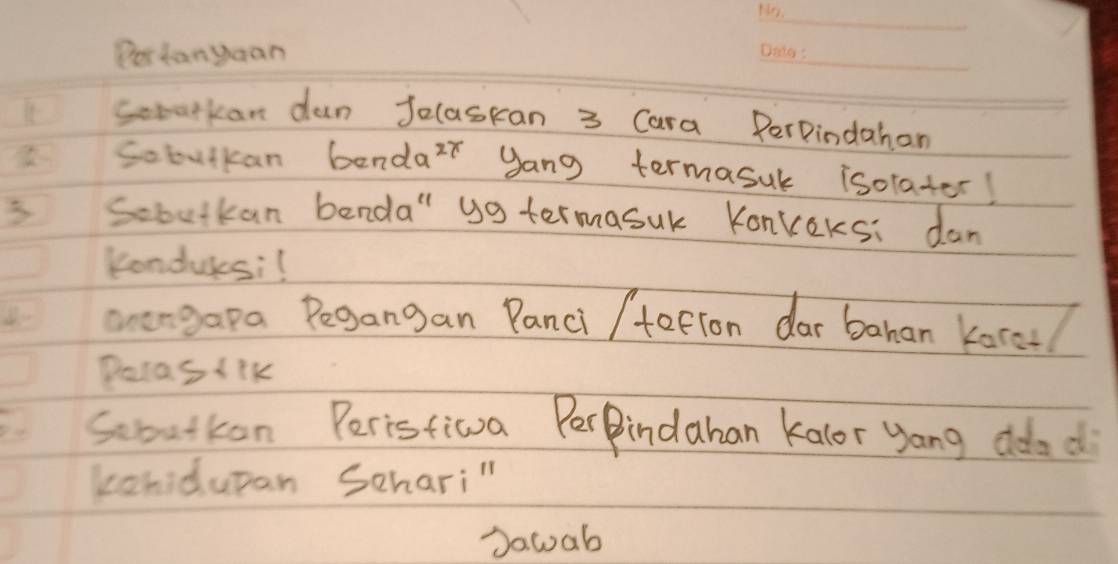 Pestanyuan 
_ 
Somatkan dun Jelaskan 3 Cara PerPindahan 
Sobutkan bendar yang termasuk isolater! 
3 Sobutkan benda" yg termasuk Konveks: dan 
Kondulesi! 
anengapa Pegangan Panci /tation dar bahan korel 
Pocas (ik 
Sobutkon Peristiva PerPindaban kalor yang ddad 
konidupan Schari" 
Dawab