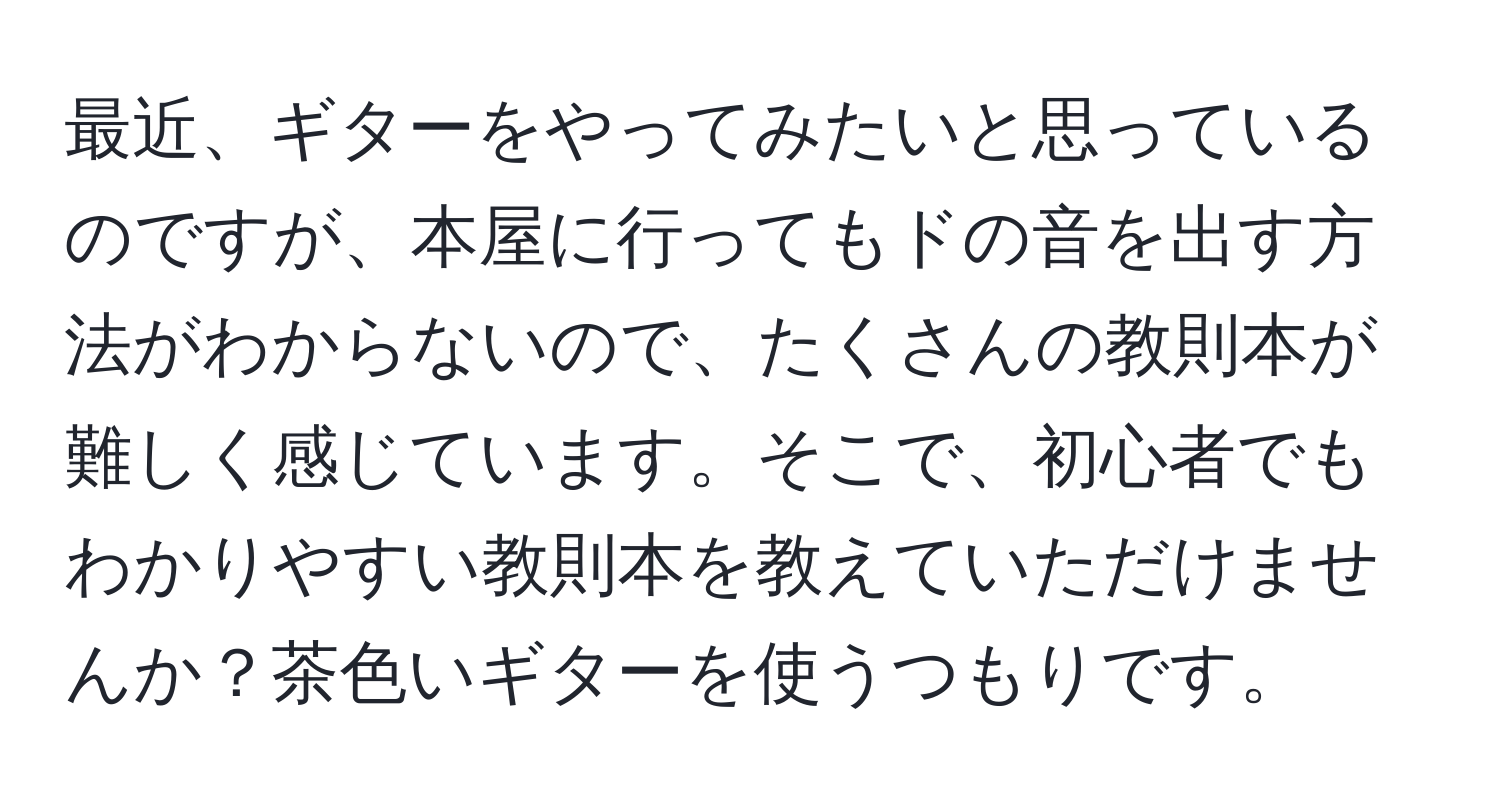 最近、ギターをやってみたいと思っているのですが、本屋に行ってもドの音を出す方法がわからないので、たくさんの教則本が難しく感じています。そこで、初心者でもわかりやすい教則本を教えていただけませんか？茶色いギターを使うつもりです。