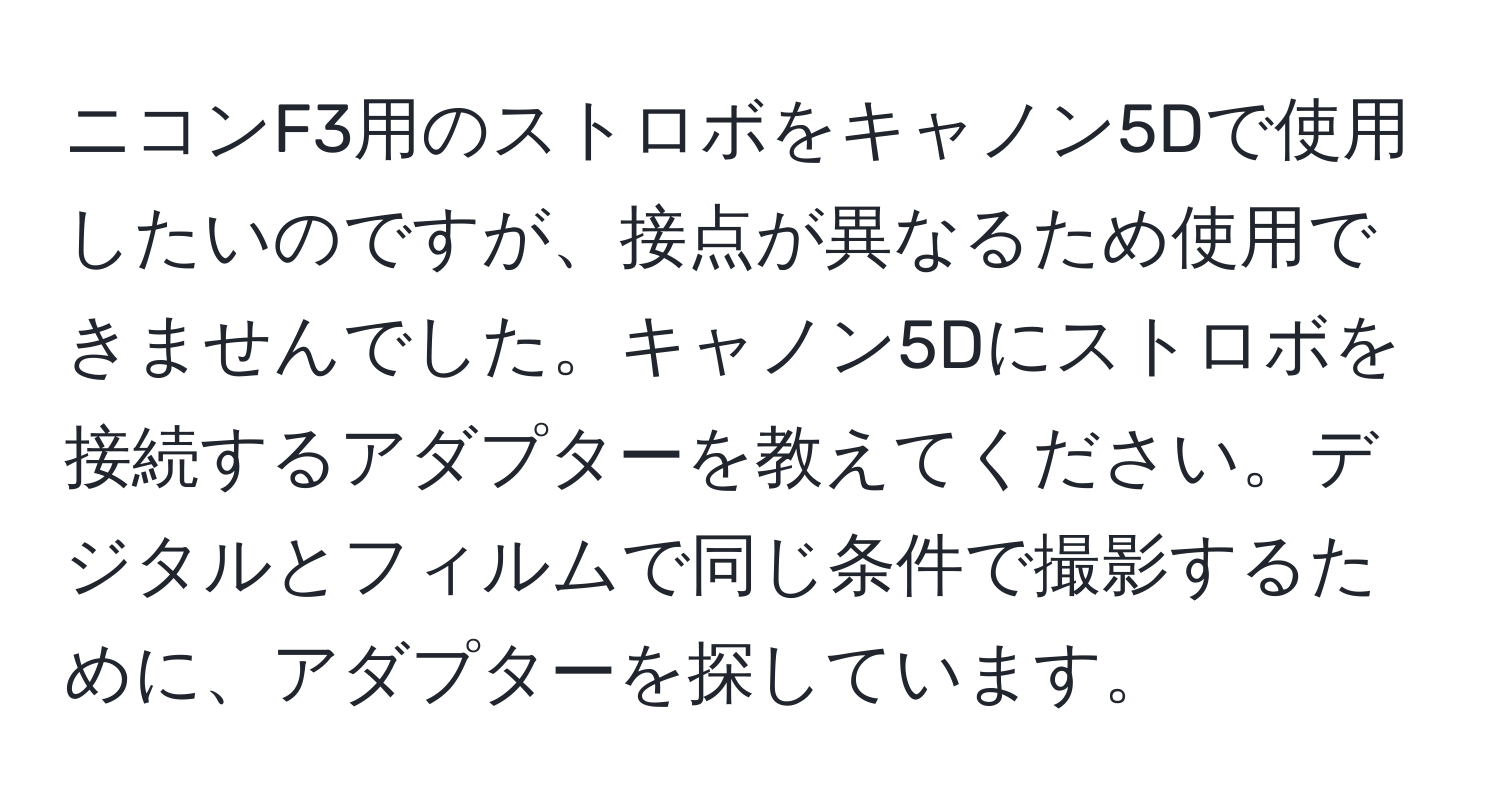 ニコンF3用のストロボをキャノン5Dで使用したいのですが、接点が異なるため使用できませんでした。キャノン5Dにストロボを接続するアダプターを教えてください。デジタルとフィルムで同じ条件で撮影するために、アダプターを探しています。