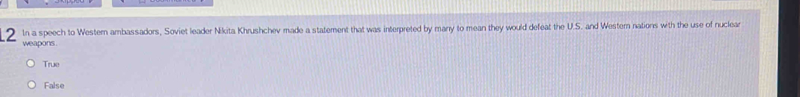 In a speech to Westemn ambassadors, Soviet leader Nikita Khrushchev made a statement that was interpreted by many to mean they would defeat the U.S. and Western nations with the use of nuclear
weapons .
True
False