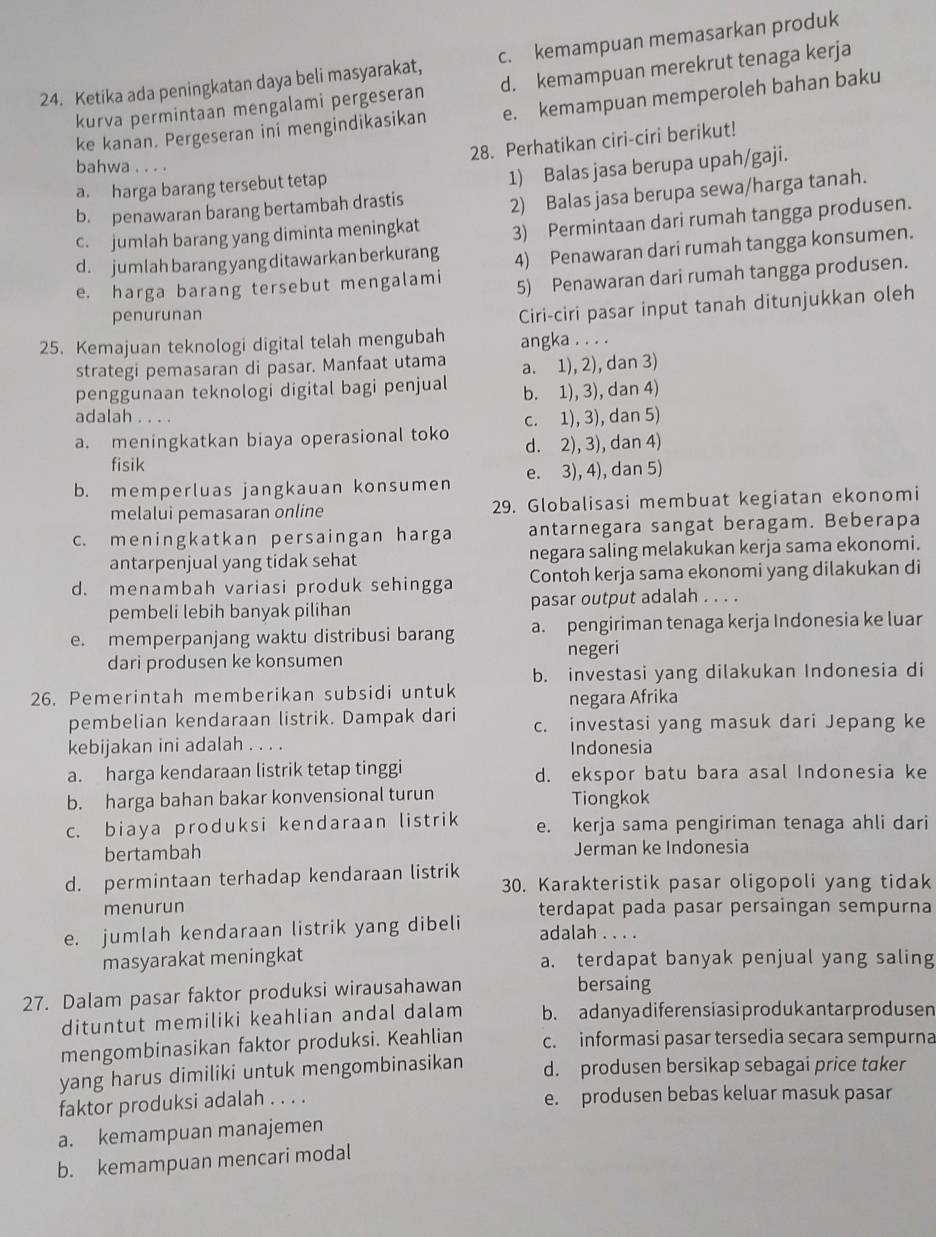 Ketika ada peningkatan daya beli masyarakat, c. kemampuan memasarkan produk
kurva permintaan mengalami pergeseran d. kemampuan merekrut tenaga kerja
ke kanan. Pergeseran ini mengindikasikan e. kemampuan memperoleh bahan baku
28. Perhatikan ciri-ciri berikut!
bahwa . . . .
a. harga barang tersebut tetap
b. penawaran barang bertambah drastis 1) Balas jasa berupa upah/gaji.
c. jumlah barang yang diminta meningkat 2) Balas jasa berupa sewa/harga tanah.
d. jumlah barang yang ditawarkan berkurang 3) Permintaan dari rumah tangga produsen.
e. harga barang tersebut mengalami 4) Penawaran dari rumah tangga konsumen.
5) Penawaran dari rumah tangga produsen.
penurunan
Ciri-ciri pasar input tanah ditunjukkan oleh
25. Kemajuan teknologi digital telah mengubah angka . . . .
strategi pemasaran di pasar. Manfaat utama a. 1), 2), dan 3)
penggunaan teknologi digital bagi penjual b. 1), 3), dan 4)
adalah ....
a. meningkatkan biaya operasional toko c. 1), 3), dan 5)
fisik d. 2), 3), dan 4)
b. memperluas jangkauan konsumen e. 3), 4), dan 5)
melalui pemasaran online 29. Globalisasi membuat kegiatan ekonomi
c. meningkatkan persaingan harga antarnegara sangat beragam. Beberapa
antarpenjual yang tidak sehat negara saling melakukan kerja sama ekonomi.
d. menambah variasi produk sehingga Contoh kerja sama ekonomi yang dilakukan di
pembeli lebih banyak pilihan pasar output adalah . . . .
e. memperpanjang waktu distribusi barang a. pengiriman tenaga kerja Indonesia ke luar
negeri
dari produsen ke konsumen
26. Pemerintah memberikan subsidi untuk b. investasi yang dilakukan Indonesia di
negara Afrika
pembelian kendaraan listrik. Dampak dari c. investasi yang masuk dari Jepang ke
kebijakan ini adalah . . . . Indonesia
a. harga kendaraan listrik tetap tinggi d. ekspor batu bara asal Indonesia ke
b. harga bahan bakar konvensional turun Tiongkok
c. biaya produksi kendaraan listrik e. kerja sama pengiriman tenaga ahli dari
bertambah Jerman ke Indonesia
d. permintaan terhadap kendaraan listrik 30. Karakteristik pasar oligopoli yang tidak
menurun terdapat pada pasar persaingan sempurna
e. jumlah kendaraan listrik yang dibeli adalah . . . .
masyarakat meningkat a. terdapat banyak penjual yang saling
27. Dalam pasar faktor produksi wirausahawan bersaing
dituntut memiliki keahlian andal dalam b. adanyadiferen siasiprodukantar produsen
mengombinasikan faktor produksi. Keahlian c. informasi pasar tersedia secara sempurna
yang harus dimiliki untuk mengombinasikan d. produsen bersikap sebagai price taker
faktor produksi adalah . . . . e. produsen bebas keluar masuk pasar
a. kemampuan manajemen
b. kemampuan mencari modal