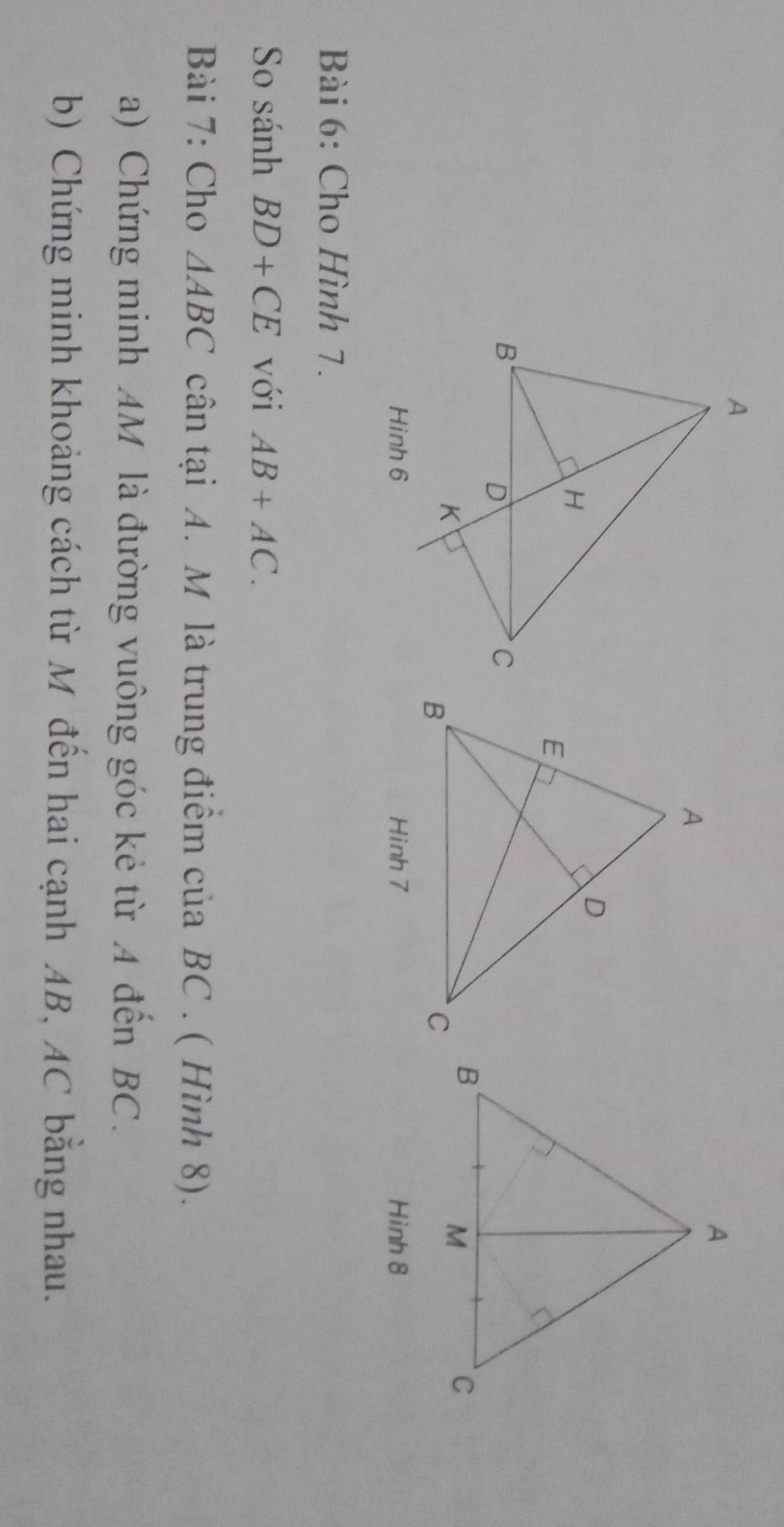 Hinh 8 
Bài 6: Cho Hình 7. 
So sánh BD+CE với AB+AC. 
Bài 7: Cho △ ABC cân tại A. M là trung điểm của BC. ( Hình 8). 
a) Chứng minh AM là đường vuông góc kẻ từ A đến BC. 
b) Chứng minh khoảng cách từ M đến hai cạnh AB, AC bằng nhau.