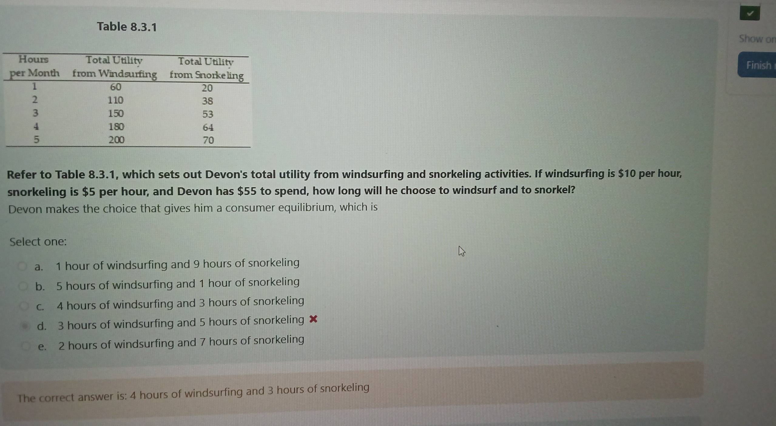 Table 8.3.1
Show on
Finish
Refer to Table 8.3.1, which sets out Devon's total utility from windsurfing and snorkeling activities. If windsurfing is $10 per hour,
snorkeling is $5 per hour, and Devon has $55 to spend, how long will he choose to windsurf and to snorkel?
Devon makes the choice that gives him a consumer equilibrium, which is
Select one:
a. 1 hour of windsurfing and 9 hours of snorkeling
b. 5 hours of windsurfing and 1 hour of snorkeling
c. 4 hours of windsurfing and 3 hours of snorkeling
d. 3 hours of windsurfing and 5 hours of snorkeling x
e. 2 hours of windsurfing and 7 hours of snorkeling
The correct answer is: 4 hours of windsurfing and 3 hours of snorkeling