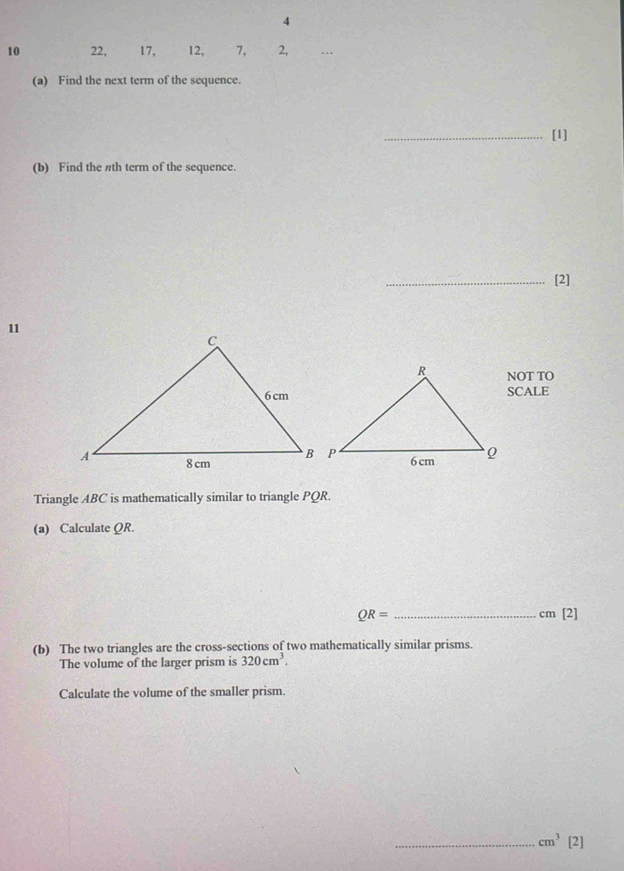 4
10 22, 17, 12, 7, 2, … 
(a) Find the next term of the sequence. 
_[1] 
(b) Find the th term of the sequence. 
_[2] 
11 
NOT TO 
SCALE 
Triangle ABC is mathematically similar to triangle PQR. 
(a) Calculate QR.
QR= _ cm [2] 
(b) The two triangles are the cross-sections of two mathematically similar prisms. 
The volume of the larger prism is 320cm^3. 
Calculate the volume of the smaller prism. 
_ cm^3 [2]