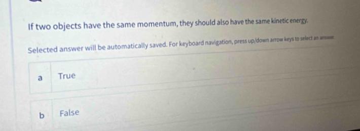 If two objects have the same momentum, they should also have the same kinetic energy.
Selected answer will be automatically saved. For keyboard navigation, press up/down arrow keys to select an answer.
a True
b False