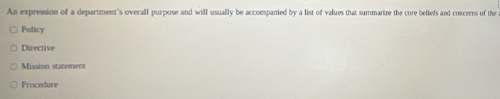 An expression of a department's overall purpose and will usually be accompanied by a list of values that summarize the core beliefs and concerns of the
Policy
Directive
Mission statement
Procedure