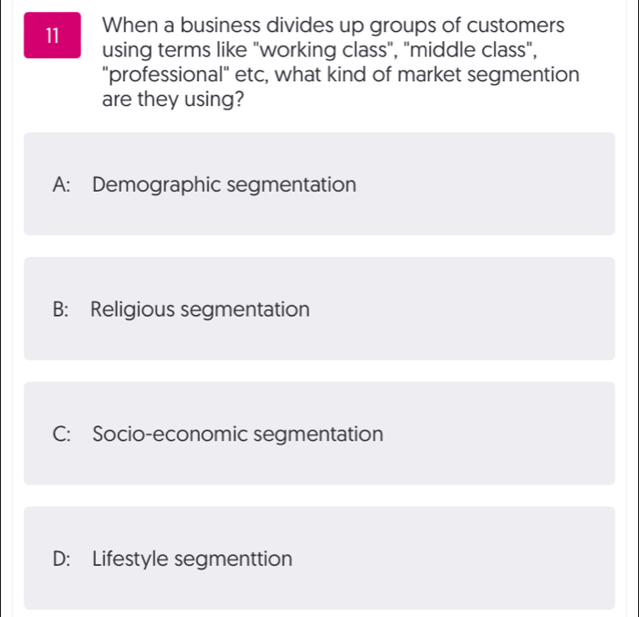 When a business divides up groups of customers
using terms like "working class", "middle class",
"professional" etc, what kind of market segmention
are they using?
A: Demographic segmentation
B: Religious segmentation
C: Socio-economic segmentation
D: Lifestyle segmenttion