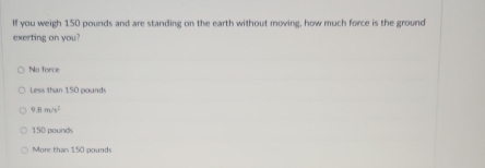 If you weigh 150 pounds and are standing on the earth without moving, how much force is the ground
exerting on you?