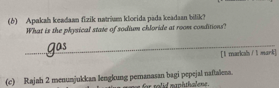 Apakah keadaan fizik natrium klorida pada keadaan bilik? 
What is the physical state of sodium chloride at room conditions? 
_ 
[1 markah / 1 mark] 
(c) Rajah 2 menunjukkan lengkung pemanasan bagi pepejal naftalena. 
e for so lid naphthalene .