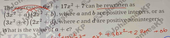 The expression 6x^4+17x^2+7can be rewritten as
(3x^2+a)(2x^2+b) , where a and b are positive integers, or as
(3x^2+c)(2x^2+d) , where c and a are positive nonintegers . 
What is the value of a+c