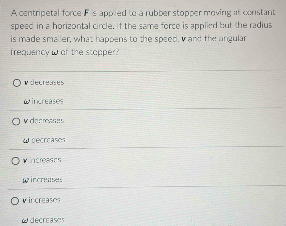 A centripetal force F is applied to a rubber stopper moving at constant
speed in a horizontal circle. If the same force is applied but the radius
is made smaller, what happens to the speed, ♥ and the angular
frequency ω of the stopper?
v decreases
increases
v decreases
decreases
v increases
increases
v increases
decreases