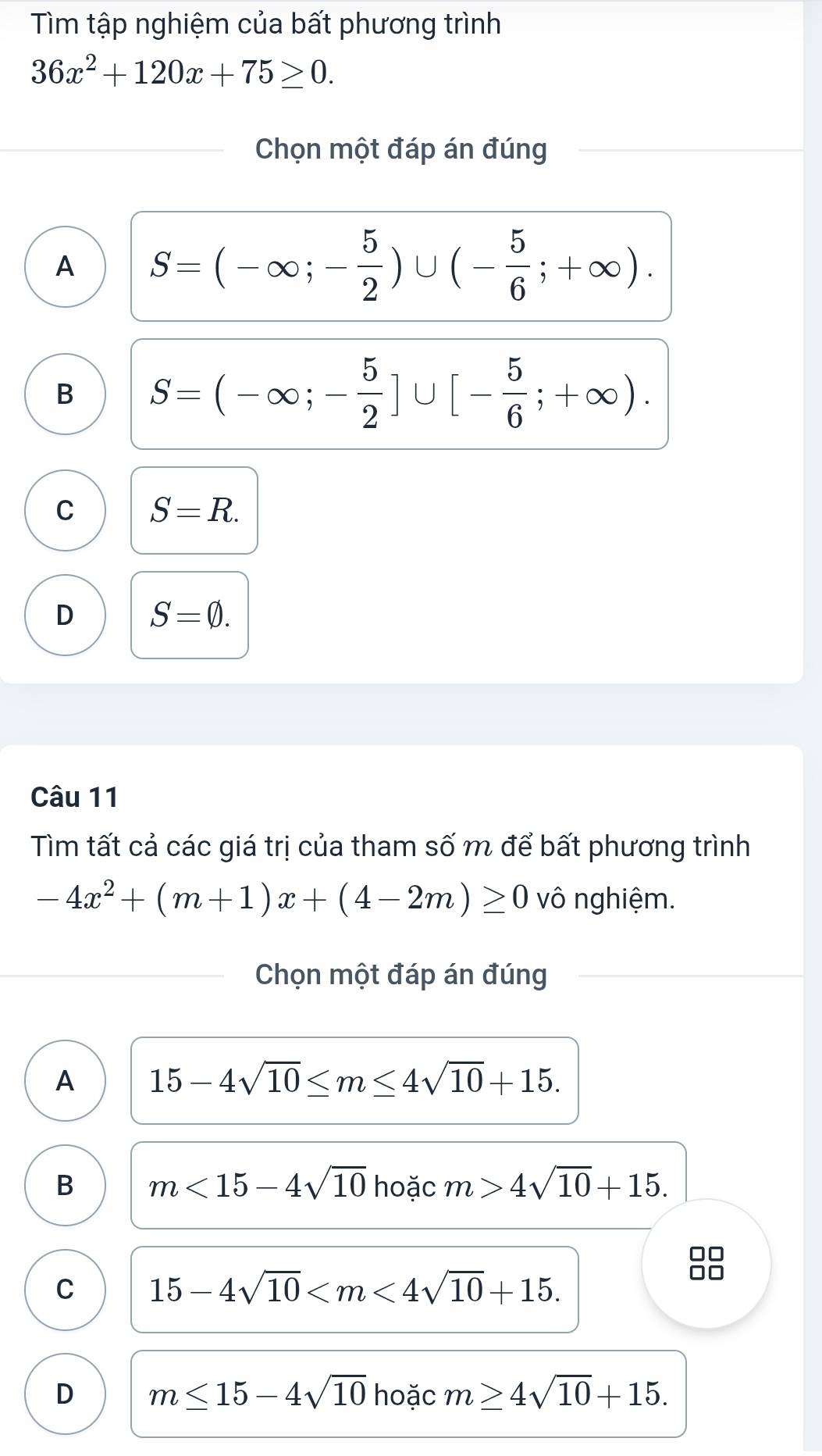 Tìm tập nghiệm của bất phương trình
36x^2+120x+75≥ 0. 
Chọn một đáp án đúng
A S=(-∈fty ;- 5/2 )∪ (- 5/6 ;+∈fty ).
B S=(-∈fty ;- 5/2 ]∪ [- 5/6 ;+∈fty ).
C S=R.
D S=varnothing. 
Câu 11
Tìm tất cả các giá trị của tham số m để bất phương trình
-4x^2+(m+1)x+(4-2m)≥ 0 vô nghiệm.
Chọn một đáp án đúng
A 15-4sqrt(10)≤ m≤ 4sqrt(10)+15.
B m<15-4sqrt(10) hoặc m>4sqrt(10)+15.
C 15-4sqrt(10) .
D m≤ 15-4sqrt(10) hoặc m≥ 4sqrt(10)+15.