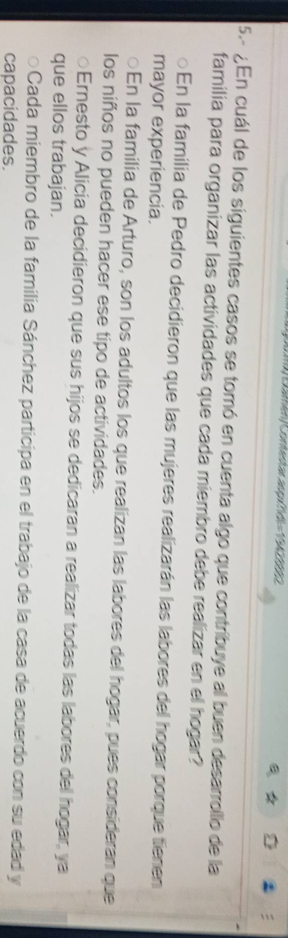 Camén/Contestas aup fd)= 190290
5. ¿En cuál de los siguientes casos se tomó en cuenta algo que contribuye al buen desarrollo de la
familia para organizar las actividades que cada miembro debe realizar en el hogar?
a En la familia de Pedro decidieron que las mujeres realizarán las labores del hogar porque tienen
mayor experiencia.
○En la familia de Arturo, son los adultos los que realizan las labores del hogar, pues consideran que
los niños no pueden hacer ese tipo de actividades.
○Ernesto y Alicia decidieron que sus hijos se dedicaran a realizar todas las labores del hogar, ya
que ellos trabajan.
Cada miembro de la familia Sánchez participa en el trabajo de la casa de acuerdo con su edad y
capacidades.