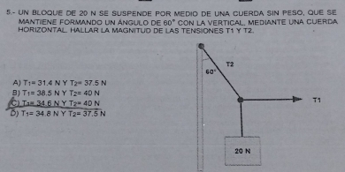 5.- UN Bloque de 20 n se Suspende por Medio de una Cuerda siN Peso, que se
Mantiene formando un ángulo de 60°
HORIZONTAL. HALLAR LA MAGNITUD dE LAS TENSIONES T1 Y T2. con la vertical, Mediante una cuerda
A T_1=31.4N Y T_2=37.5N
B) T_1=38.5N Y T_2=40N
C) T _ =34.6NY T_2=40N
B) T_1=34.8NYT_2=37.5N