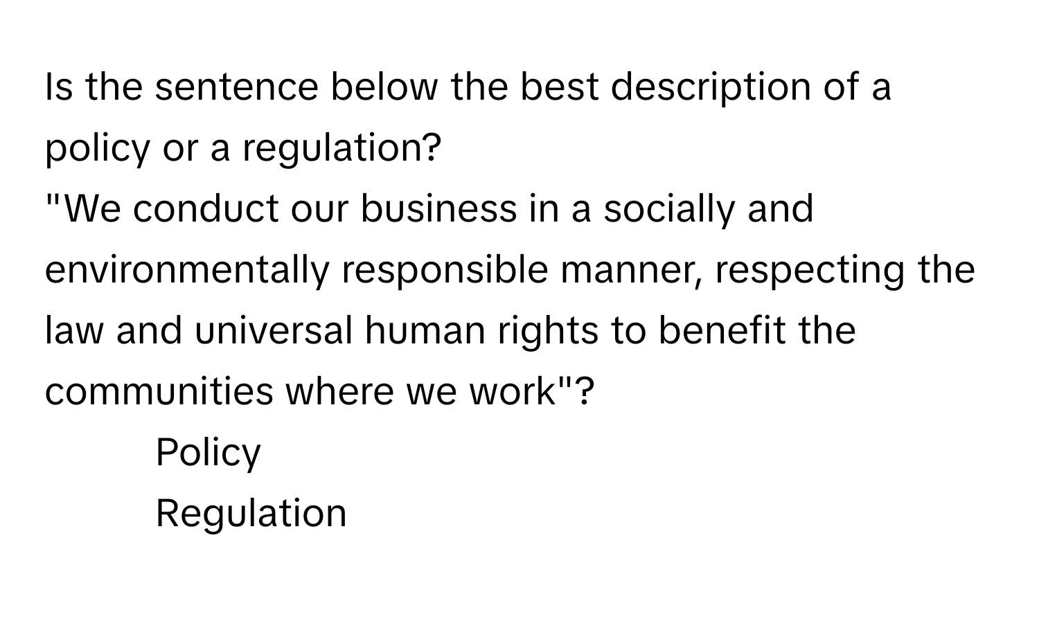 Is the sentence below the best description of a policy or a regulation? 
"We conduct our business in a socially and environmentally responsible manner, respecting the law and universal human rights to benefit the communities where we work"?

1) Policy
2) Regulation