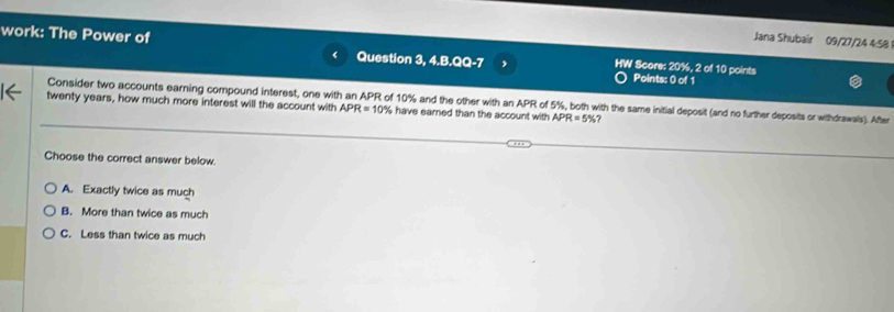 Jana Shubair 09/27/24 4:58
work: The Power of Question 3, 4.B.QQ-7 HW Score: 20%, 2 of 10 points
Points: 0 of 1
Consider two accounts earning compound interest, one with an APR of 10% and the other with an APR of 5%, both with the same initial deposit (and no further deposits or withdrawals). After
twenty years, how much more interest will the account with APR=10% have earned than the account with APR=5% ?
Choose the correct answer below
A. Exactly twice as much
B. More than twice as much
C. Less than twice as much