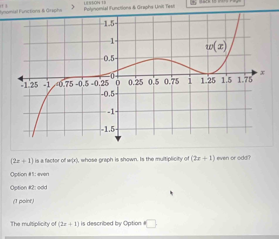 IT 3 LESSON 13  Back to intro Page
lynomial Functions & Graphs Polynomial Functions & Graphs Unit Test
(2x+1) is a factor of w(x) , whose graph is shown. Is the multiplicity of (2x+1) even or odd?
Option #1: even
Option #2: odd
(1 point)
The multiplicity of (2x+1) is described by Option # :□ .