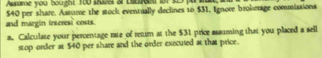 Assume you bought 100 shares of bluront fat $27 pu stale a
540 per share, Assume the stock eventually declines to $31, Ignore brokerage commissions 
and margin interest costs. 
a. Calculate your percentage rate of retur at the $31 price assuming that you placed a sell 
stop order at $40 per share and the order executed at that price.