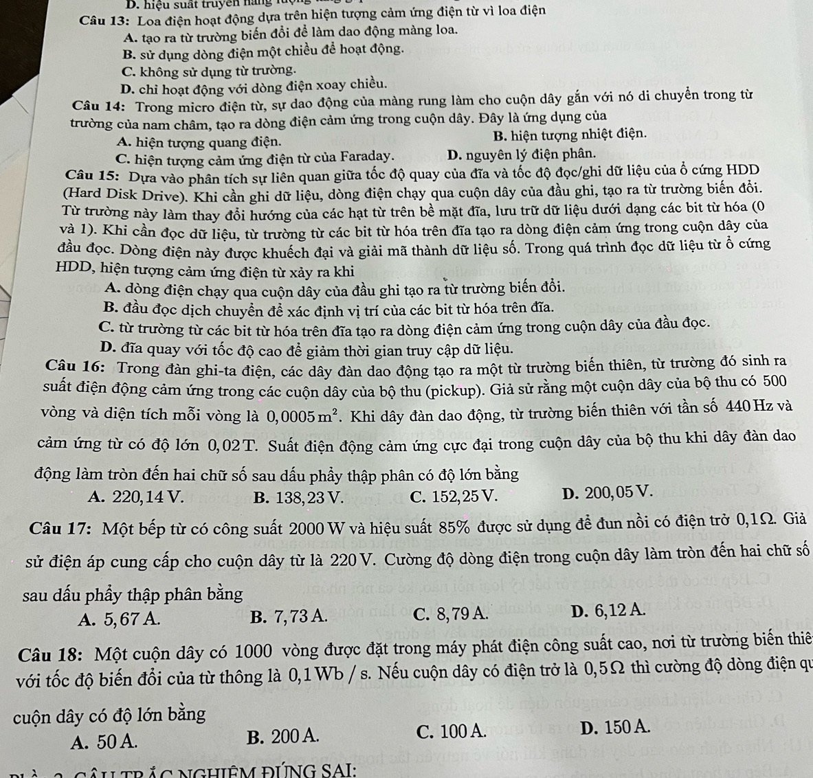 hiệu suất truyên hàng luộ
Câu 13: Loa điện hoạt động dựa trên hiện tượng cảm ứng điện từ vì loa điện
A. tạo ra từ trường biến đổi để làm dao động màng loa.
B. sử dụng dòng điện một chiều để hoạt động.
C. không sử dụng từ trường.
D. chỉ hoạt động với dòng điện xoay chiều.
Câu 14: Trong micro điện từ, sự dao động của màng rung làm cho cuộn dây gắn với nó di chuyển trong từ
trường của nam châm, tạo ra dòng điện cảm ứng trong cuộn dây. Đây là ứng dụng của
A. hiện tượng quang điện. B. hiện tượng nhiệt điện.
C. hiện tượng cảm ứng điện từ của Faraday. D. nguyên lý điện phân.
Câu 15: Dựa vào phân tích sự liên quan giữa tốc độ quay của đĩa và tốc độ đọc/ghi dữ liệu của ổ cứng HDD
(Hard Disk Drive). Khi cần ghi dữ liệu, dòng điện chạy qua cuộn dây của đầu ghi, tạo ra từ trường biến đồi.
Từ trường này làm thay đổi hướng của các hạt từ trên bề mặt đĩa, lưu trữ dữ liệu dưới dạng các bit từ hóa (0
và 1). Khi cần đọc dữ liệu, từ trường từ các bit từ hóa trên đĩa tạo ra dòng điện cảm ứng trong cuộn dây của
đầu đọc. Dòng điện này được khuếch đại và giải mã thành dữ liệu số. Trong quá trình đọc dữ liệu từ ổ cứng
HDD, hiện tượng cảm ứng điện từ xảy ra khi
A. dòng điện chạy qua cuộn dây của đầu ghi tạo ra từ trường biến đổi.
B. đầu đọc dịch chuyển để xác định vị trí của các bit từ hóa trên đĩa.
C. từ trường từ các bit từ hóa trên đĩa tạo ra dòng điện cảm ứng trong cuộn dây của đầu đọc.
D. đĩa quay với tốc độ cao để giảm thời gian truy cập dữ liệu.
Câu 16: Trong đàn ghi-ta điện, các dây đàn dao động tạo ra một từ trường biến thiên, từ trường đó sinh ra
suất điện động cảm ứng trong các cuộn dây của bộ thu (pickup). Giả sử rằng một cuộn dây của bộ thu có 500
vòng và diện tích mỗi vòng là 0,0005m^2. Khi dây đàn dao động, từ trường biến thiên với tần số 440 Hz và
cảm ứng từ có độ lớn 0,02T. Suất điện động cảm ứng cực đại trong cuộn dây của bộ thu khi dây đàn dao
động làm tròn đến hai chữ số sau dấu phầy thập phân có độ lớn bằng
A. 220, 14 V. B. 138, 23 V. C. 152,25 V. D. 200, 05 V.
Câu 17: Một bếp từ có công suất 2000 W và hiệu suất 85% được sử dụng đề đun nồi có điện trở 0,1Ω. Giả
sử điện áp cung cấp cho cuộn dây từ là 220 V. Cường độ dòng điện trong cuộn dây làm tròn đến hai chữ số
sau dấu phầy thập phân bằng
A. 5,67 A. B. 7, 73 A. C. 8, 79 A. D. 6,12 A.
Câu 18: Một cuộn dây có 1000 vòng được đặt trong máy phát điện công suất cao, nơi từ trường biển thiế
với tốc độ biến đổi của từ thông là 0,1Wb / s. Nếu cuộn dây có điện trở là 0,5Ω thì cường độ dòng điện qu
cuộn dây có độ lớn bằng
C. 100 A.
A. 50 A. B. 200 A. D. 150 A.
A cÂU TRắC NGHIÊM ĐƯNG SAI: