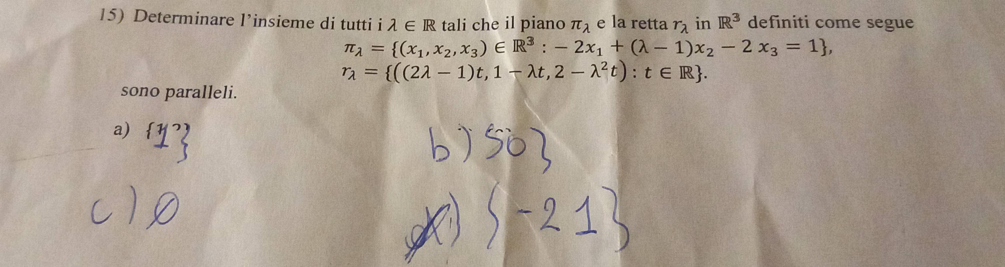 Determinare l’insieme di tutti i lambda ∈ R tali che il piano π _lambda  e la retta r_lambda  in R^3 definiti come segue
π _lambda = (x_1,x_2,x_3)∈ R^3:-2x_1+(lambda -1)x_2-2x_3=1 ,
r_lambda = ((2lambda -1)t,1-lambda t,2-lambda^2t):t∈ R. 
sono paralleli. 
a)