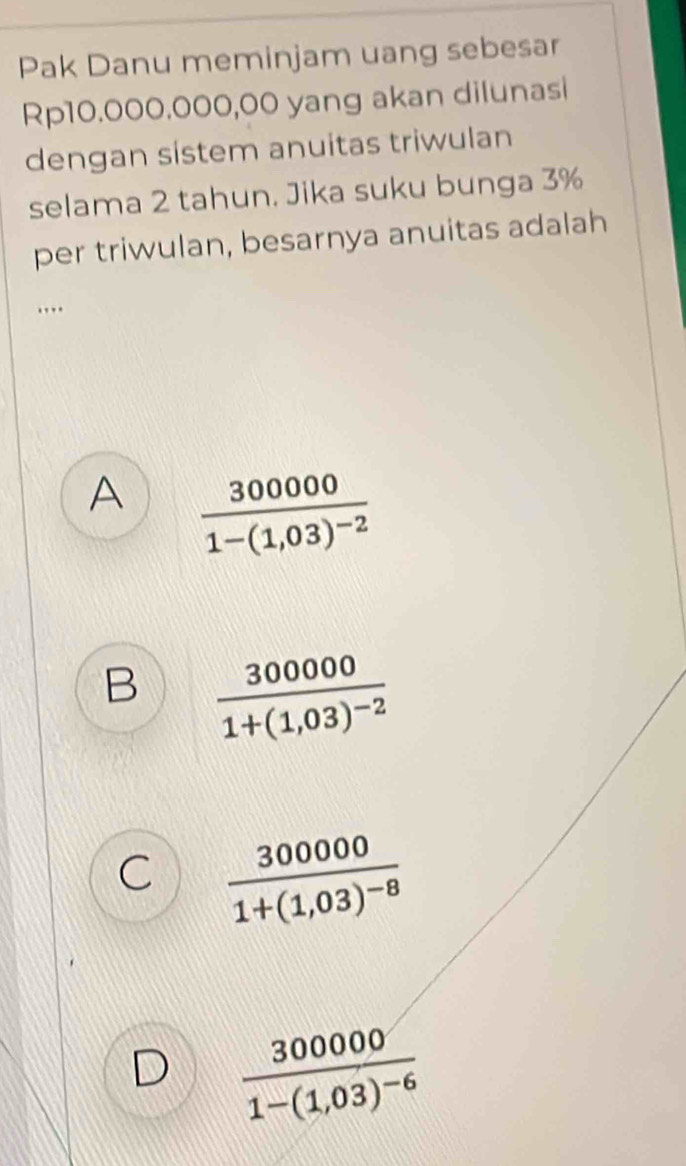 Pak Danu meminjam uang sebesar
Rp10.000.000,00 yang akan dilunasi
dengan sistem anuitas triwulan
selama 2 tahun. Jika suku bunga 3%
per triwulan, besarnya anuitas adalah
…
A frac 3000001-(1,03)^-2
B frac 3000001+(1,03)^-2
C frac 3000001+(1,03)^-8
D frac 3000001-(1,03)^-6