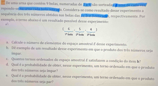 De uma urna que contém 9 bolas, numeradas de 1 a 9, são sorteadas 3 uma de cada vez, 
repondo-se na urna cada bola retirada. Considera-se como resultado desse experimento a 
sequência dos três números obtidos nas bolas das 1 , 2×e 3 retiradas, respectivamente. Por 
exemplo, o terno abaixo é um resultado possível desse experimento: 
a)
(6,5,4)
1° bola 2^4 bola 3^4 bola 
a. Calcule o número de elementos do espaço amostral E desse experimento. 
b. Dê exemplo de um resultado desse experimento em que o produto dos três números seja 
ímpar. 
c. Quantos ternos ordenados do espaço amostral E satisfazem a condição do item b? 
d. Qual éa probabilidade de obter, nesse experimento, um terno ordenado em que o produto 
dos três números seja ímpar? 
e. Qual é a probabilidade de obter, nesse experimento, um terno ordenado em que o produto 
dos três números seja par?