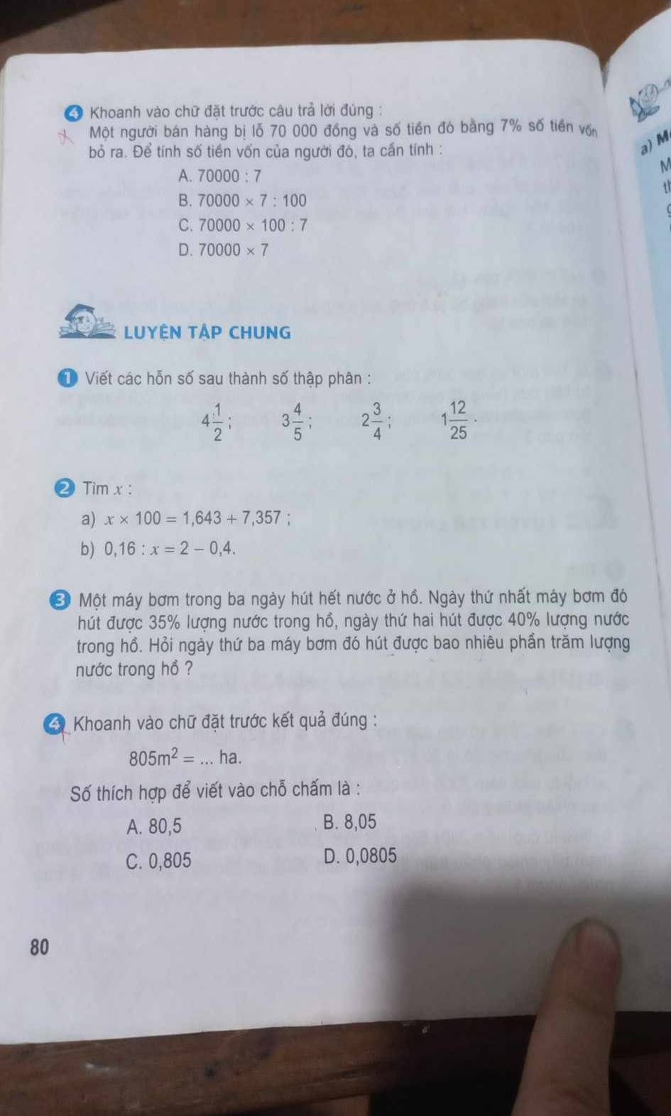 Khoanh vào chữ đặt trước câu trả lời đúng :
Một người bán hàng bị lỗ 70 000 đồng và số tiền đó bằng 7% số tiền vớn
bỏ ra. Để tính số tiền vốn của người đó, ta cấn tính :
a) M
A. 70000:7
M
B. 70000* 7:100
C. 70000* 100:7
D. 70000* 7
LUYÊN TẬP CHUNG
D Viết các hỗn số sau thành số thập phân :
4 1/2 ; 3 4/5  2 3/4 ; 1 12/25 ·
② Tim x :
a) x* 100=1,643+7,357 ,`
b) 0,16:x=2-0,4. 
Ở Một máy bơm trong ba ngày hút hết nước ở hồ. Ngày thứ nhất máy bơm đó
hút được 35% lượng nước trong hồ, ngày thứ hai hút được 40% lượng nước
trong hồ. Hỏi ngày thứ ba máy bơm đó hút được bao nhiêu phần trăm lượng
nước trong hồ ?
Khoanh vào chữ đặt trước kết quả đúng :
805m^2= _ ha.
Số thích hợp để viết vào chỗ chấm là :
A. 80,5 B. 8,05
C. 0,805 D. 0,0805
80