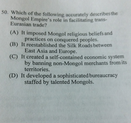 Which of the following accurately describesthe
Mongol Empire’s role in facilitating trans-
Eurasian trade?
(A) It imposed Mongol religious beliefs and
practices on conquered peoples.
(B) It reestablished the Silk Roads between
East Asia and Europe.
(C) It created a self-contained economic system
by banning non-Mongol merchants fromits
territories.
(D) It developed a sophisticatedbureaucracy
staffed by talented Mongols.