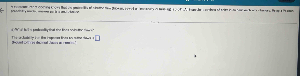 A manufacturer of clothing knows that the probability of a button flaw (broken, sewed on incorrectly, or missing) is 0.001. An inspector examines 48 shirts in an hour, each with 4 buttons. Using a Poisson 
probability model, answer parts a and b below. 
a) What is the probability that she finds no button flaws? 
The probability that the inspector finds no button flaws is □. 
(Round to three decimal places as needed.)