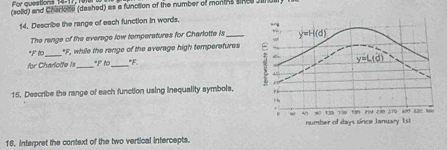 Fr questions 14-1 7 re l 
(solid) and Charlotte (dashed) as a function of the number of months since Janual 
14. Describe the range of each function in words. 
The range of the everage low temperatures for Charlotte is_
y=H(d)
°F to_ "F, while the range of the average high temperatures 
for Charotte is_ °F to_°F.
y=L(d)
15. Describe the range of each function using Inequality symbols.
1%
750 ( X14
number of days since January 1st 
16. Interpret the context of the two vertical intercepts.