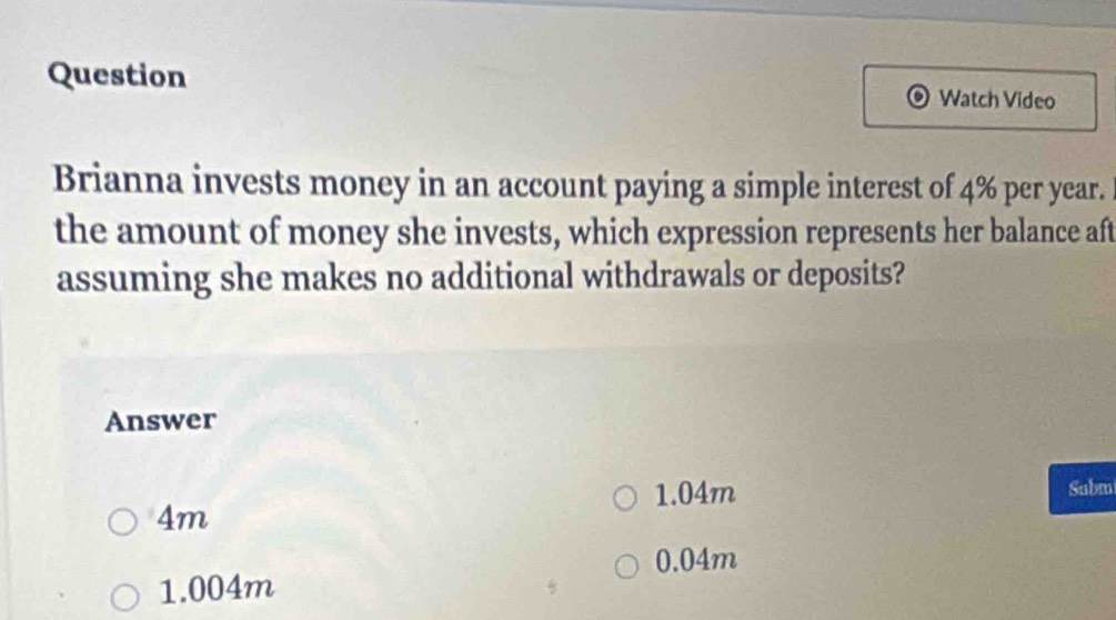 Question Watch Video
Brianna invests money in an account paying a simple interest of 4% per year.
the amount of money she invests, which expression represents her balance aft
assuming she makes no additional withdrawals or deposits?
Answer
1.04m Subm
4m
0.04m
1.004m