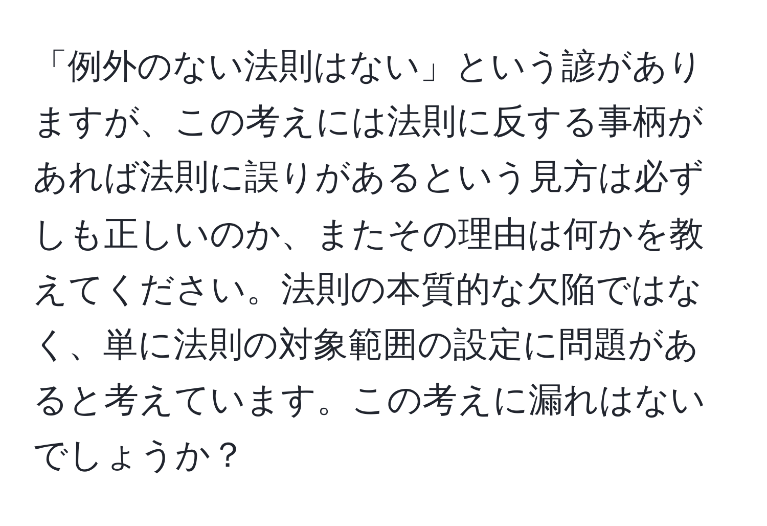 「例外のない法則はない」という諺がありますが、この考えには法則に反する事柄があれば法則に誤りがあるという見方は必ずしも正しいのか、またその理由は何かを教えてください。法則の本質的な欠陥ではなく、単に法則の対象範囲の設定に問題があると考えています。この考えに漏れはないでしょうか？