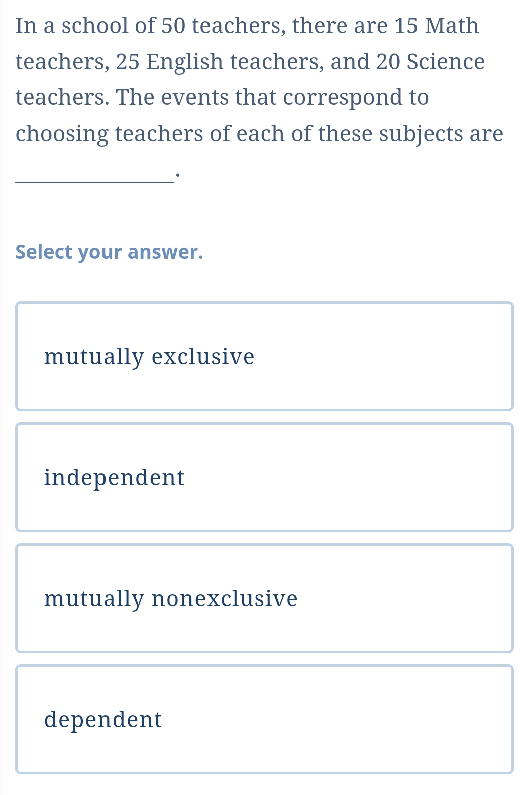 In a school of 50 teachers, there are 15 Math
teachers, 25 English teachers, and 20 Science
teachers. The events that correspond to
choosing teachers of each of these subjects are
_·
Select your answer.
mutually exclusive
independent
mutually nonexclusive
dependent