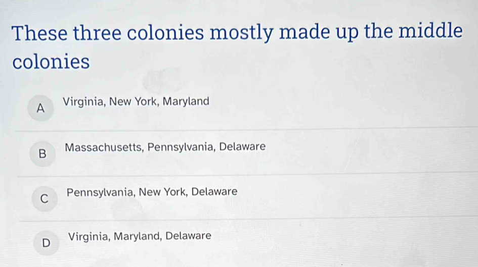 These three colonies mostly made up the middle
colonies
A Virginia, New York, Maryland
B Massachusetts, Pennsylvania, Delaware
C Pennsylvania, New York, Delaware
D Virginia, Maryland, Delaware