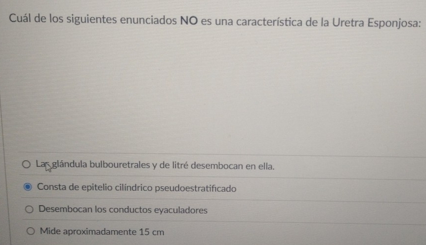 Cuál de los siguientes enunciados NO es una característica de la Uretra Esponjosa:
La glándula bulbouretrales y de litré desembocan en ella.
Consta de epitelio cilíndrico pseudoestratificado
Desembocan los conductos eyaculadores
Mide aproximadamente 15 cm