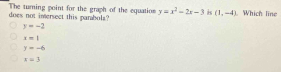 The turning point for the graph of the equation y=x^2-2x-3 is (1,-4). Which line
does not intersect this parabola?
y=-2
x=1
y=-6
x=3