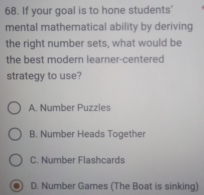 If your goal is to hone students'
mental mathematical ability by deriving
the right number sets, what would be
the best modern learner-centered
strategy to use?
A. Number Puzzles
B. Number Heads Together
C. Number Flashcards
D. Number Games (The Boat is sinking)