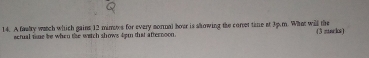 A fasly watch which gains 12 mimows for every sormal hour is showing the corret time at 3p.m. What will the (3 mcks) 
actual tme be when the wetch shows 4em that afternoon