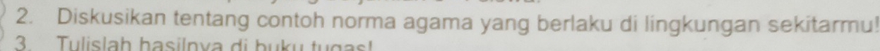 Diskusikan tentang contoh norma agama yang berlaku di lingkungan sekitarmu! 
3 Tulislah basilnva di buku tugas!