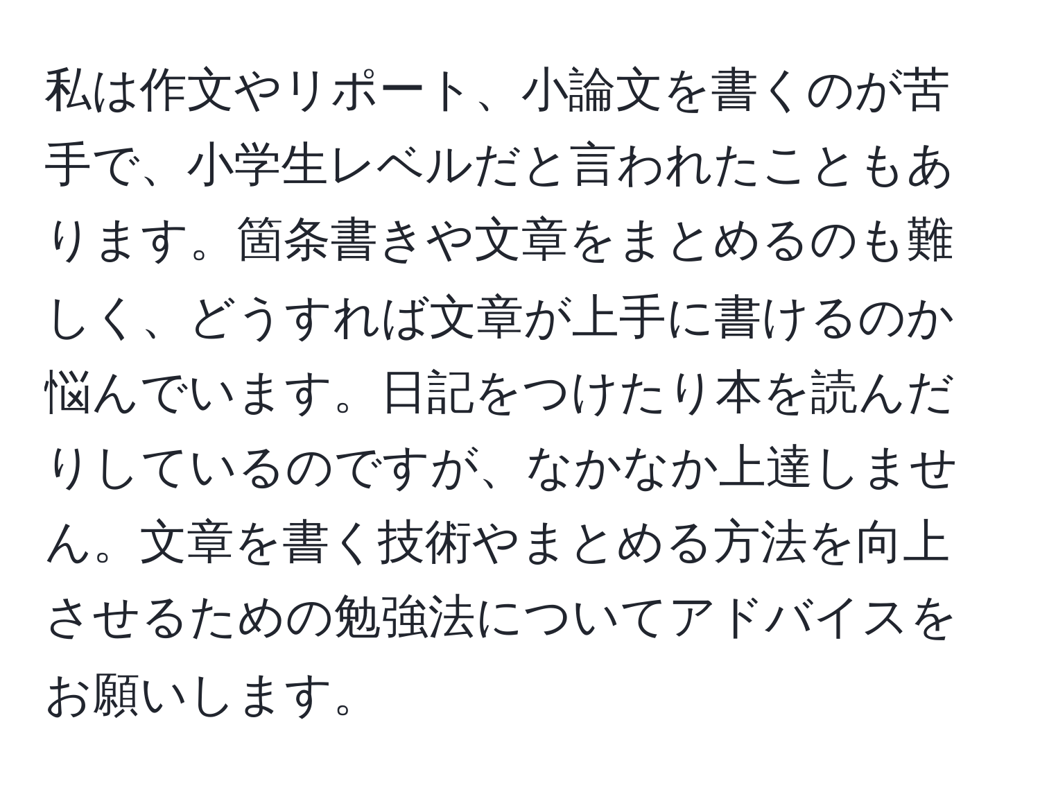 私は作文やリポート、小論文を書くのが苦手で、小学生レベルだと言われたこともあります。箇条書きや文章をまとめるのも難しく、どうすれば文章が上手に書けるのか悩んでいます。日記をつけたり本を読んだりしているのですが、なかなか上達しません。文章を書く技術やまとめる方法を向上させるための勉強法についてアドバイスをお願いします。