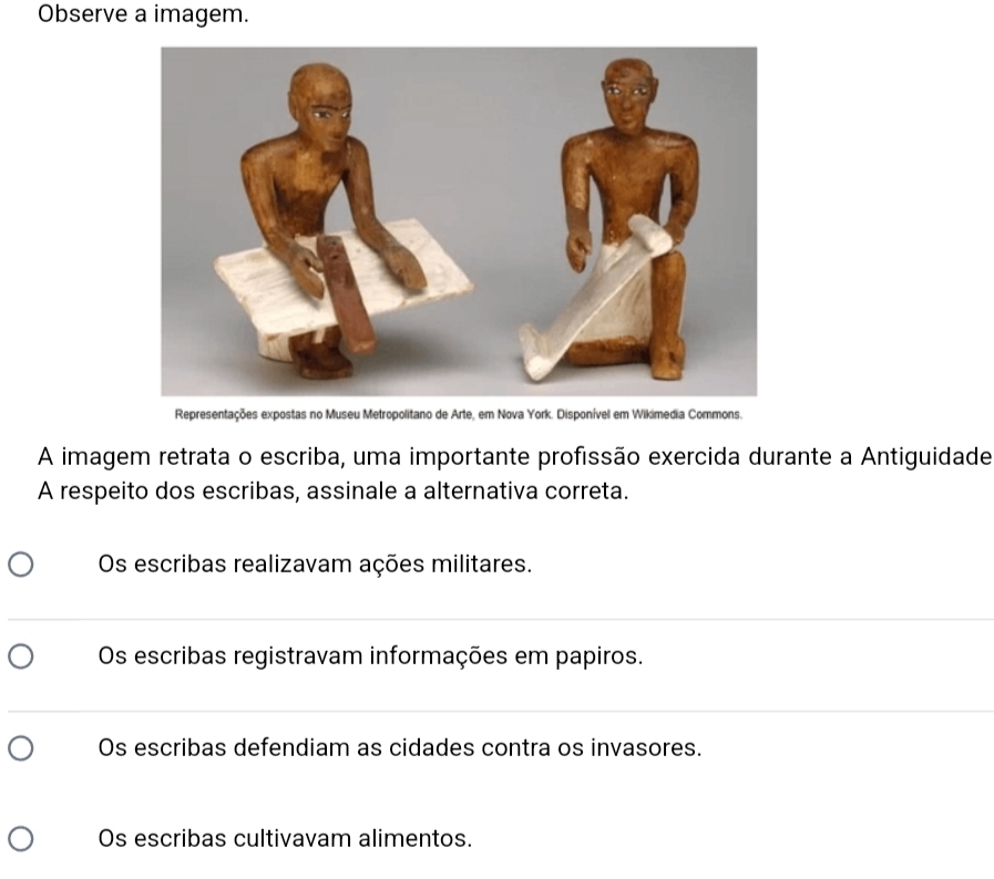 Observe a imagem.
Representações expostas no Museu Metropolitano de Arte, em Nova York. Disponível em Wikimedia Commons.
A imagem retrata o escriba, uma importante profissão exercida durante a Antiguidade
A respeito dos escribas, assinale a alternativa correta.
Os escribas realizavam ações militares.
_
Os escribas registravam informações em papiros.
_
Os escribas defendiam as cidades contra os invasores.
Os escribas cultivavam alimentos.