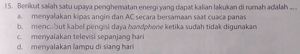 Berikut salah satu upaya penghematan energi yang dapat kalian lakukan di rumah adalah ... .
a. menyalakan kipas angin dan AC secara bersamaan saat cuaca panas
b. mencabut kabel pengisi daya handphone ketika sudah tidak digunakan
c. menyalakan televisi sepanjang hari
d. menyalakan lampu di siang hari