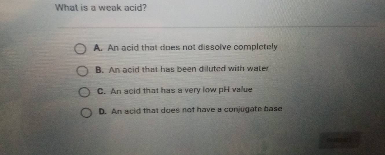 What is a weak acid?
A. An acid that does not dissolve completely
B. An acid that has been diluted with water
C. An acid that has a very low pH value
D. An acid that does not have a conjugate base
SUBMN