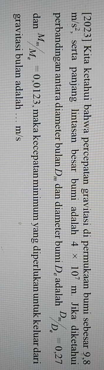 [2023] Kita ketahui bahwa percepatan gravitasi di permukaan bumi sebesar 9,8
m/s^2 , serta panjang lintasan besar bumi adalah 4* 10^7m. Jika diketahui 
perbandingan antara diameter bulan D_m dan diameter bumi D_e adalah frac D_mD_e=0,27
dan^(M_m)/_M_e=0,0123 , maka kecepatan minimum yang diperlukan untuk keluar dari 
gravitasi bulan adalah … m/s