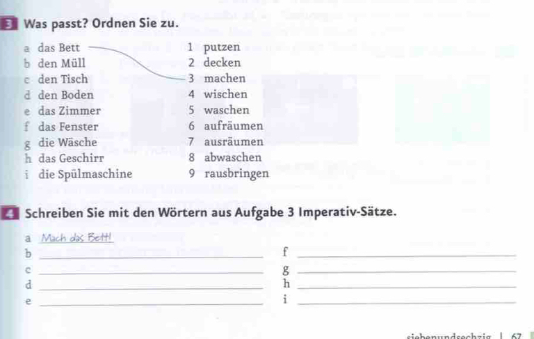 Was passt? Ordnen Sie zu. 
a das Bett 1 putzen 
b den Müll 2 decken 
c den Tisch 3 machen 
d den Boden 4 wischen 
e das Zimmer 5 waschen 
f das Fenster 6 aufräumen 
g die Wäsche 7 ausräumen 
h das Geschirr 8 abwaschen 
i die Spülmaschine 9 rausbringen 
Schreiben Sie mit den Wörtern aus Aufgabe 3 Imperativ-Sätze. 
a Mach das Beitt! 
_b 
_f 
_c 
_g 
_d 
_h 
_e 
_i 
siebenundsechzig