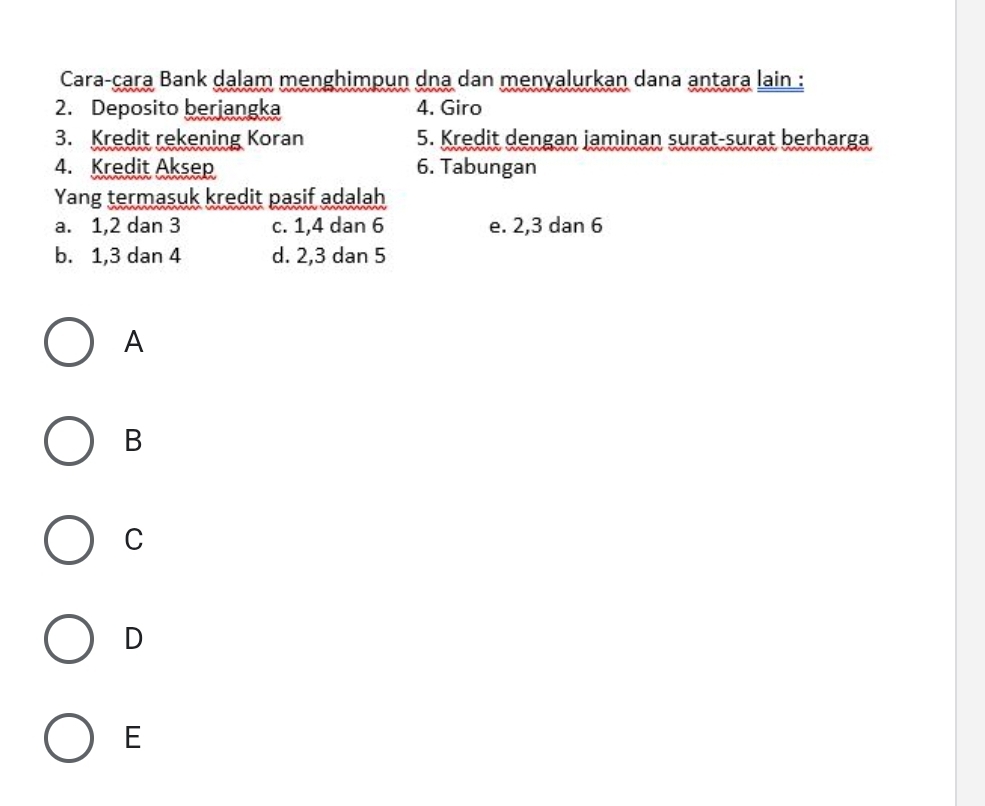 Cara-çara Bank dalam menghimpun dna dan menyalurkan dana antara lain :
2. Deposito berjangka 4. Giro
3. Kredit rekening Koran 5. Kredit dengan jaminan surat-surat berharga
4. Kredit Aksep 6. Tabungan
Yang termasuk kredit pasif adalah
a. 1, 2 dan 3 c. 1, 4 dan 6 e. 2, 3 dan 6
b. 1, 3 dan 4 d. 2, 3 dan 5
A
B
C
D
E