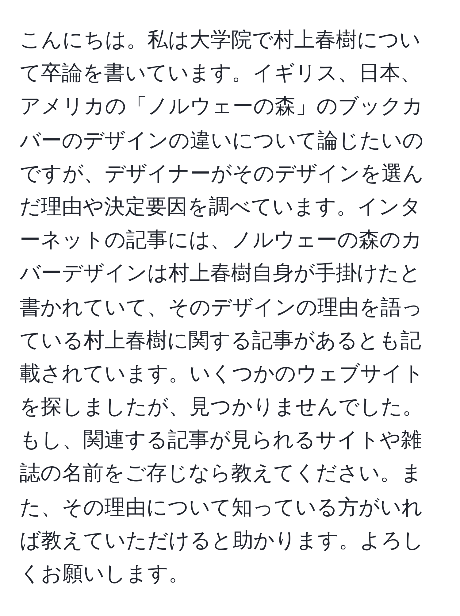 こんにちは。私は大学院で村上春樹について卒論を書いています。イギリス、日本、アメリカの「ノルウェーの森」のブックカバーのデザインの違いについて論じたいのですが、デザイナーがそのデザインを選んだ理由や決定要因を調べています。インターネットの記事には、ノルウェーの森のカバーデザインは村上春樹自身が手掛けたと書かれていて、そのデザインの理由を語っている村上春樹に関する記事があるとも記載されています。いくつかのウェブサイトを探しましたが、見つかりませんでした。もし、関連する記事が見られるサイトや雑誌の名前をご存じなら教えてください。また、その理由について知っている方がいれば教えていただけると助かります。よろしくお願いします。